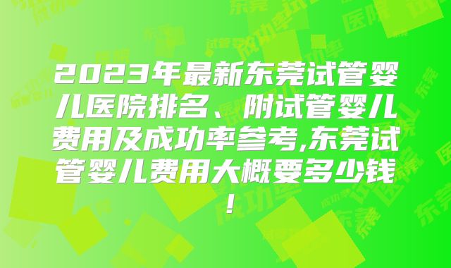2023年最新东莞试管婴儿医院排名、附试管婴儿费用及成功率参考,东莞试管婴儿费用大概要多少钱！