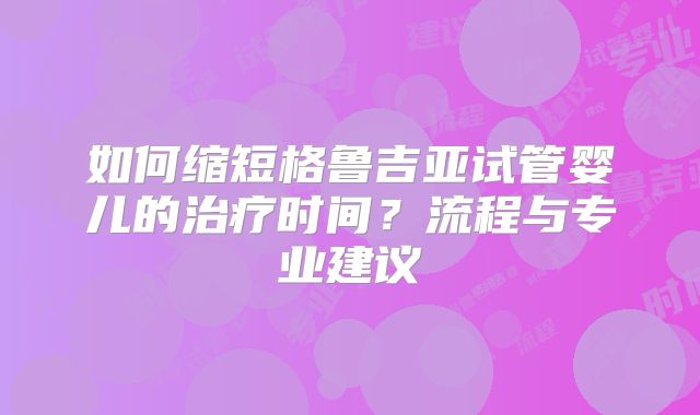 如何缩短格鲁吉亚试管婴儿的治疗时间?流程与专业建议