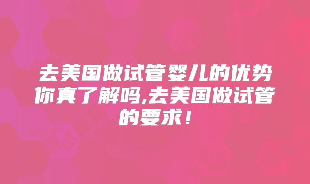 去美国做试管婴儿的优势你真了解吗,去美国做试管的要求！