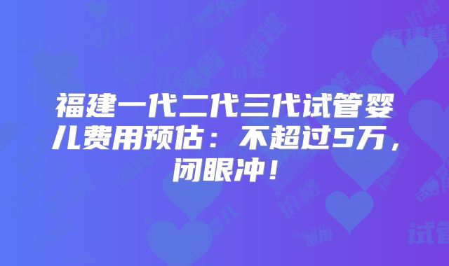 福建一代二代三代试管婴儿费用预估：不超过5万，闭眼冲！