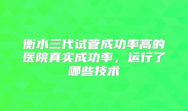 衡水三代试管成功率高的医院真实成功率，运行了哪些技术