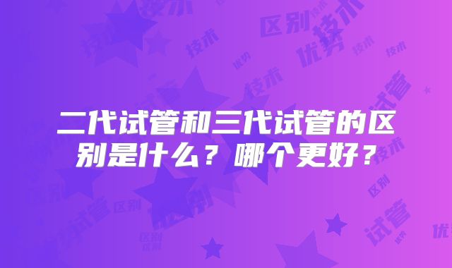 二代试管和三代试管的区别是什么?哪个更好?