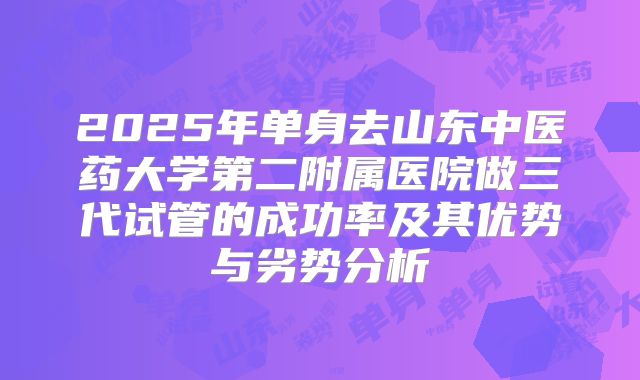 2025年单身去山东中医药大学第二附属医院做三代试管的成功率及其优势与劣势分析