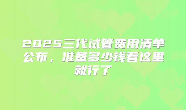 2025三代试管费用清单公布，准备多少钱看这里就行了