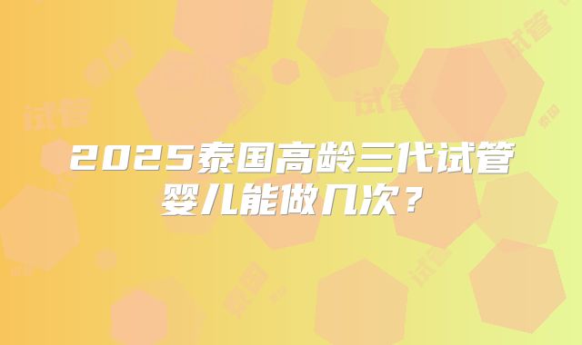 2025泰国高龄三代试管婴儿能做几次？