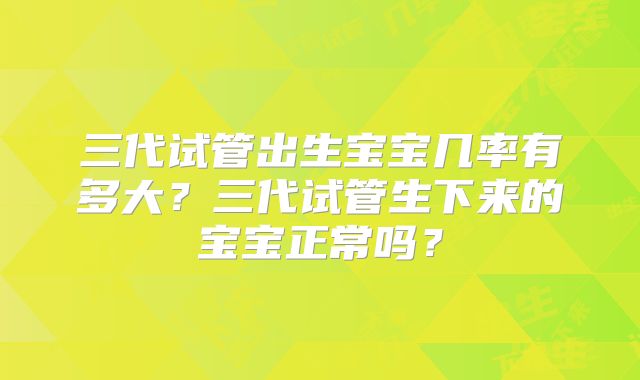 三代试管出生宝宝几率有多大？三代试管生下来的宝宝正常吗？