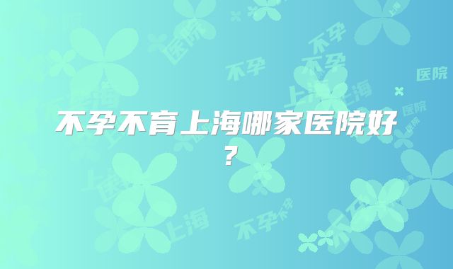 不孕不育上海哪家医院好？