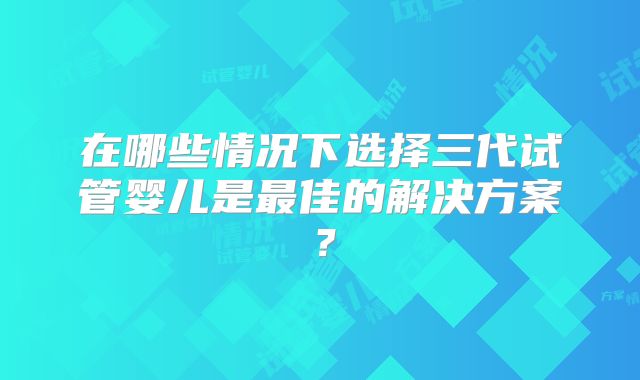在哪些情况下选择三代试管婴儿是最佳的解决方案？