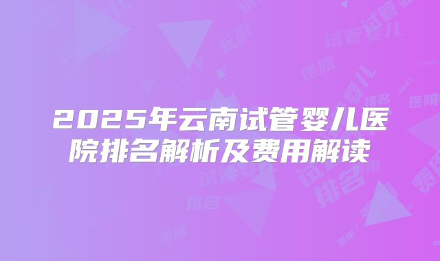 2025年云南试管婴儿医院排名解析及费用解读