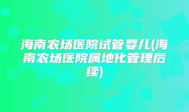 海南农场医院试管婴儿(海南农场医院属地化管理后续)