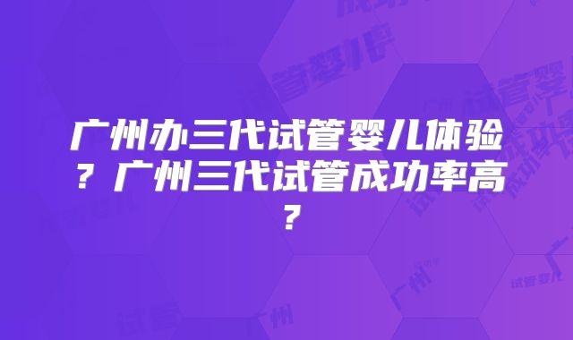 广州办三代试管婴儿体验？广州三代试管成功率高？