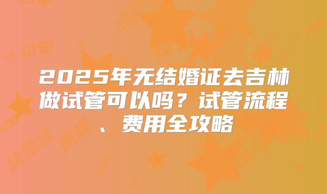 2025年无结婚证去吉林做试管可以吗？试管流程、费用全攻略