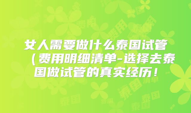 女人需要做什么泰国试管（费用明细清单-选择去泰国做试管的真实经历！
