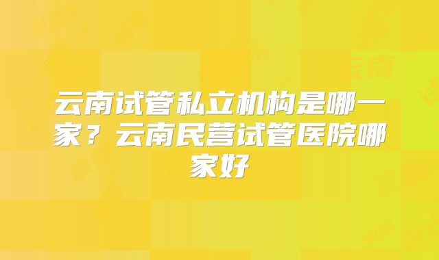 云南试管私立机构是哪一家？云南民营试管医院哪家好
