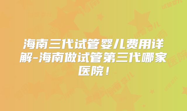 海南三代试管婴儿费用详解-海南做试管第三代哪家医院！