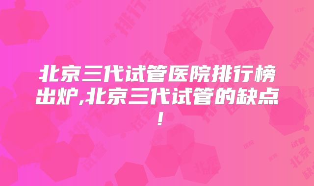 北京三代试管医院排行榜出炉,北京三代试管的缺点!