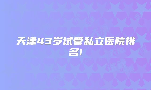 天津43岁试管私立医院排名!