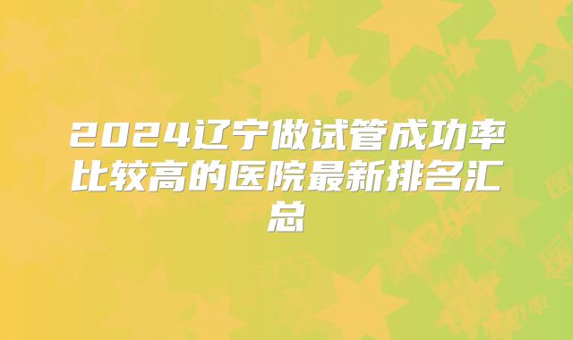 2024辽宁做试管成功率比较高的医院最新排名汇总