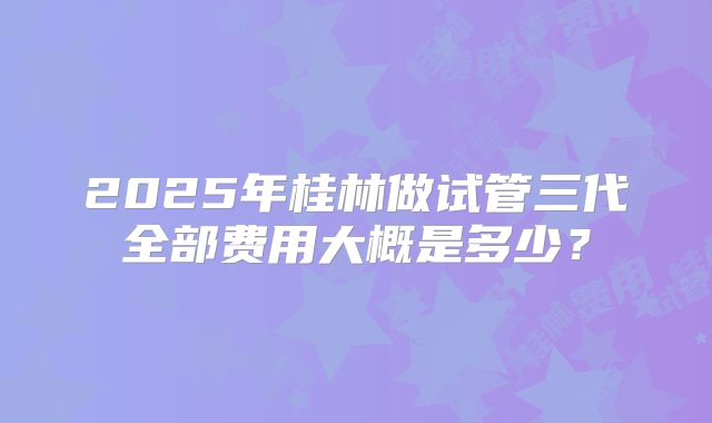 2025年桂林做试管三代全部费用大概是多少？