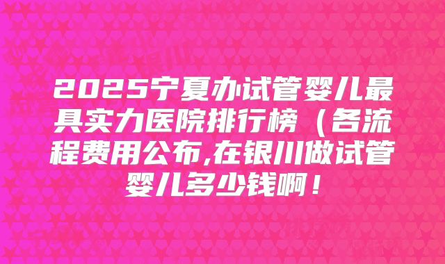 2025宁夏办试管婴儿最具实力医院排行榜（各流程费用公布,在银川做试管婴儿多少钱啊！