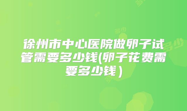 徐州市中心医院做卵子试管需要多少钱(卵子花费需要多少钱)