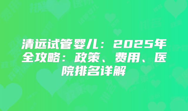 清远试管婴儿:2025年全攻略:政策、费用、医院排名详解