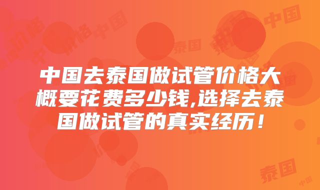 中国去泰国做试管价格大概要花费多少钱,选择去泰国做试管的真实经历!