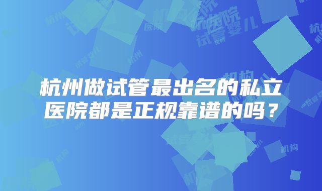 杭州做试管最出名的私立医院都是正规靠谱的吗?