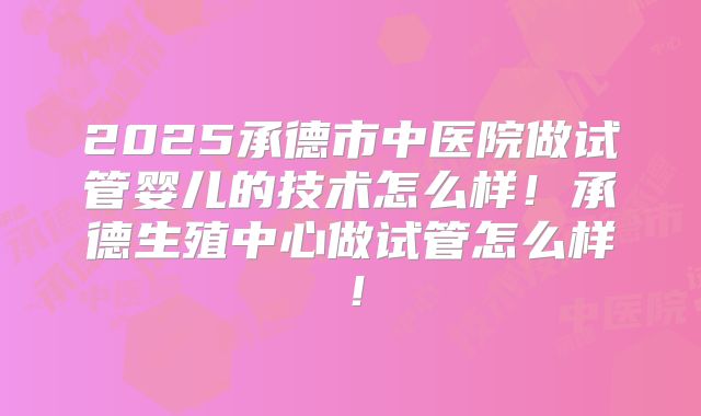 2025承德市中医院做试管婴儿的技术怎么样！承德生殖中心做试管怎么样！