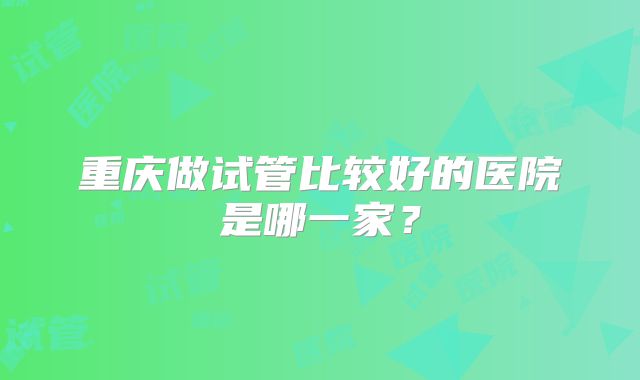 重庆做试管比较好的医院是哪一家？