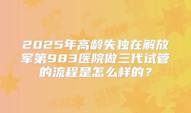 2025年高龄失独在解放军第983医院做三代试管的流程是怎么样的？