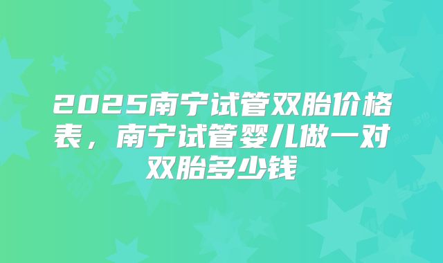 2025南宁试管双胎价格表，南宁试管婴儿做一对双胎多少钱