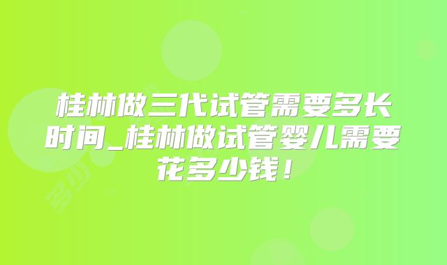 桂林做三代试管需要多长时间_桂林做试管婴儿需要花多少钱!