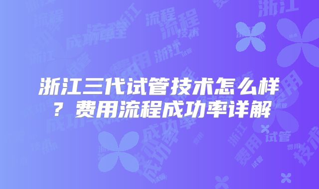 浙江三代试管技术怎么样？费用流程成功率详解