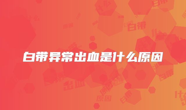 白带异常出血是什么原因