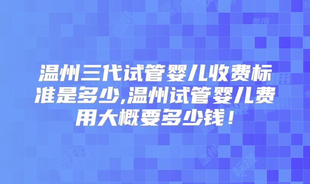 温州三代试管婴儿收费标准是多少,温州试管婴儿费用大概要多少钱!