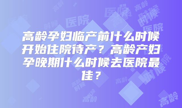 高龄孕妇临产前什么时候开始住院待产？高龄产妇孕晚期什么时候去医院最佳？