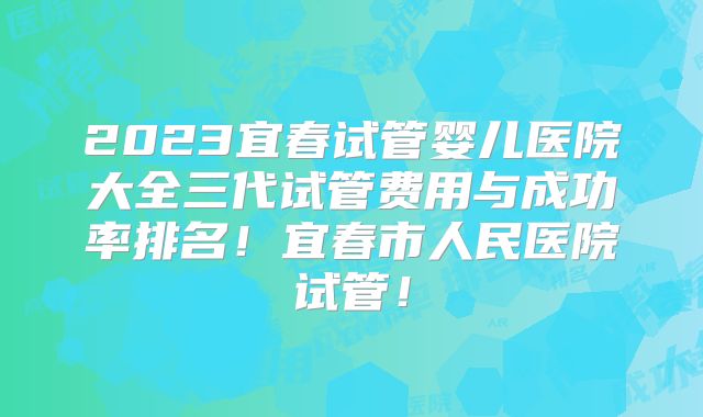 2023宜春试管婴儿医院大全三代试管费用与成功率排名！宜春市人民医院试管！
