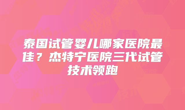 泰国试管婴儿哪家医院最佳？杰特宁医院三代试管技术领跑