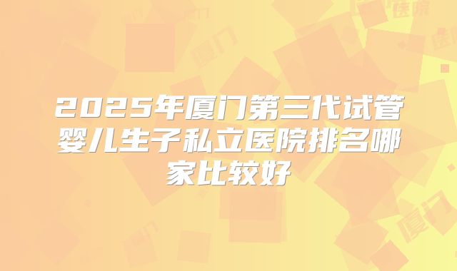 2025年厦门第三代试管婴儿生子私立医院排名哪家比较好