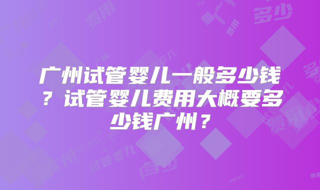广州试管婴儿一般多少钱？试管婴儿费用大概要多少钱广州？