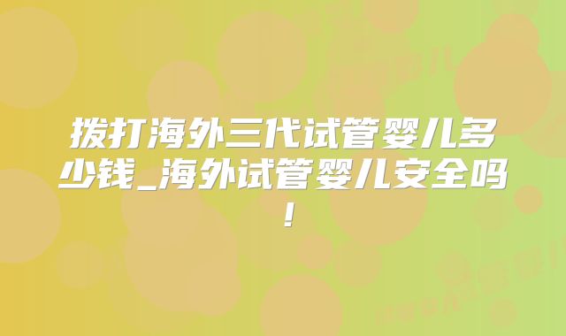 拨打海外三代试管婴儿多少钱_海外试管婴儿安全吗！