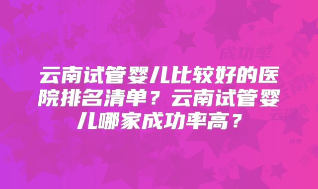 云南试管婴儿比较好的医院排名清单？云南试管婴儿哪家成功率高？