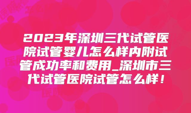 2023年深圳三代试管医院试管婴儿怎么样内附试管成功率和费用_深圳市三代试管医院试管怎么样!
