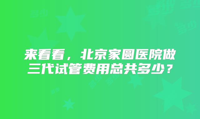 来看看，北京家圆医院做三代试管费用总共多少？