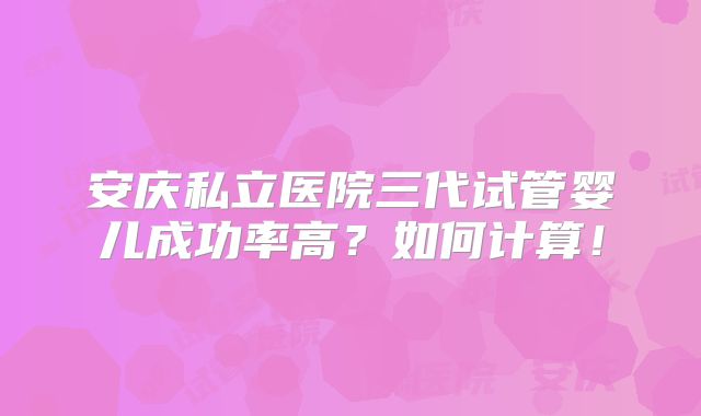 安庆私立医院三代试管婴儿成功率高?如何计算!