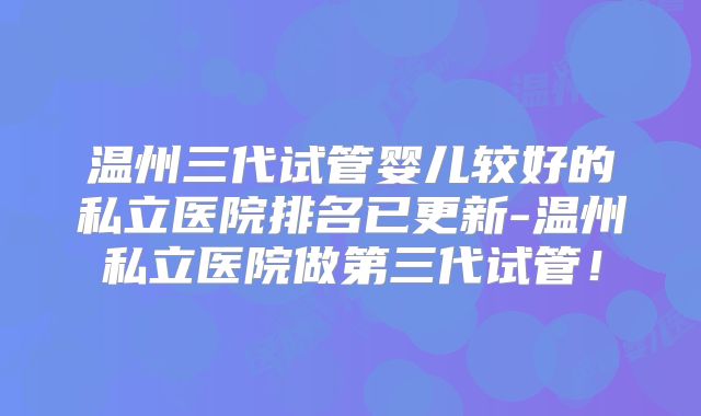 温州三代试管婴儿较好的私立医院排名已更新-温州私立医院做第三代试管！