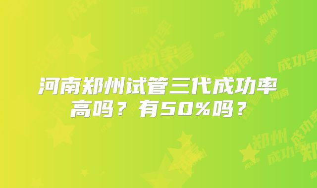 河南郑州试管三代成功率高吗?有50%吗?