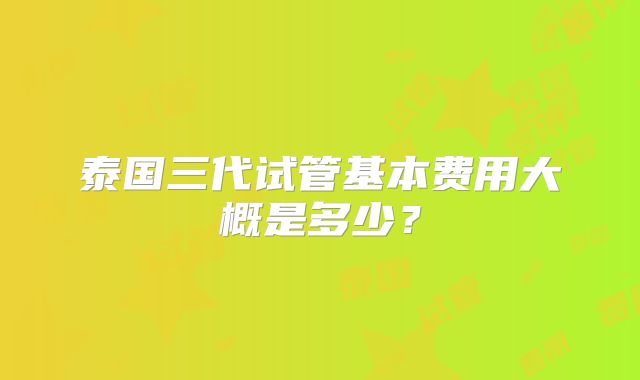 泰国三代试管基本费用大概是多少?