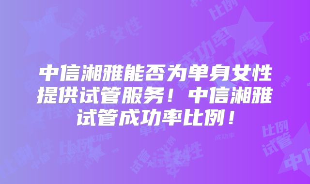 中信湘雅能否为单身女性提供试管服务！中信湘雅试管成功率比例！